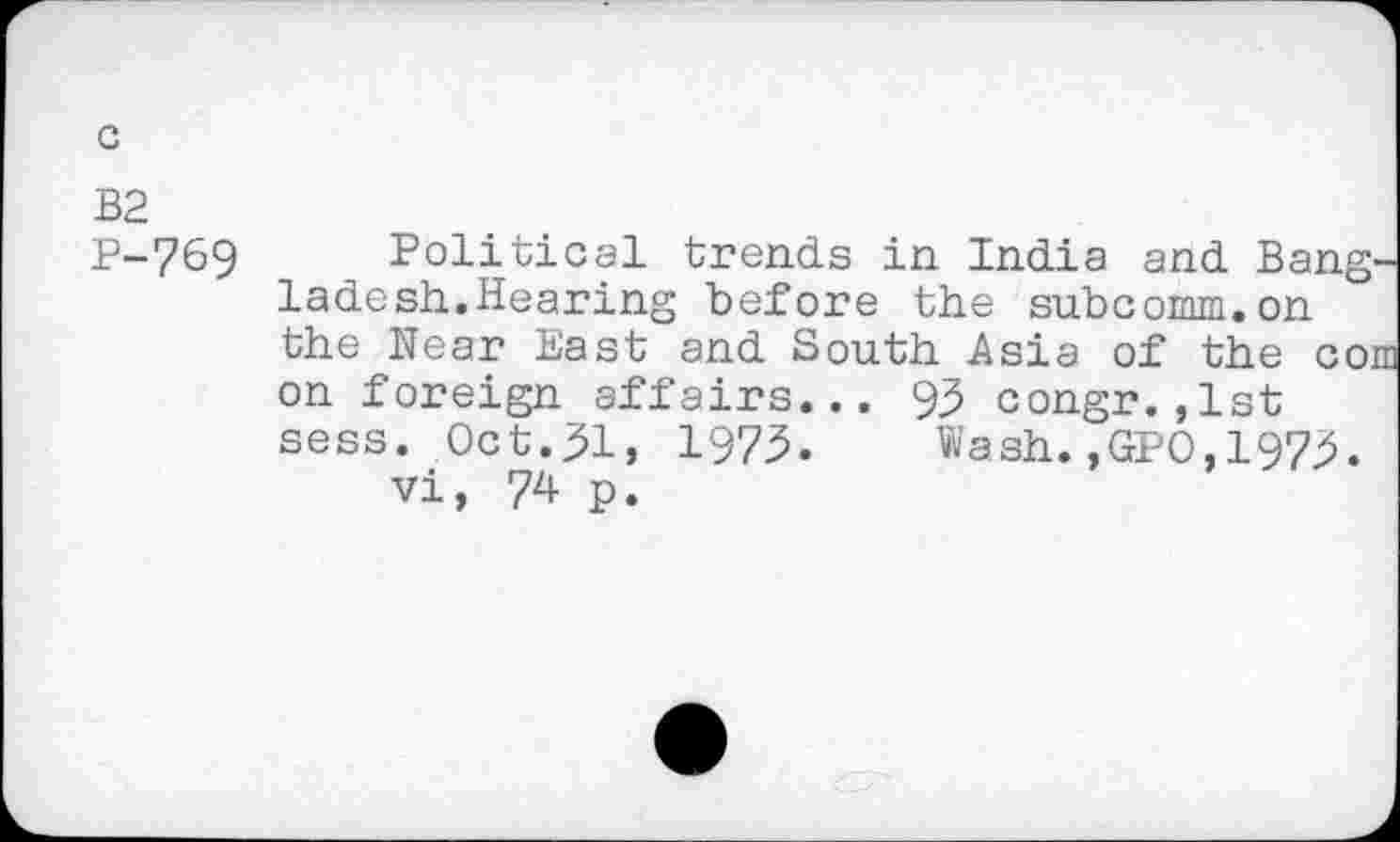 ﻿to to l ro
769 Political trends in India and Bangladesh.Hearing before the subcomm.on the Near East and South Asia of the com on foreign affairs... 95 congr.,1st sess. Oct.51, 1975. Wash.,GPO,1975.
vi, 74 p.